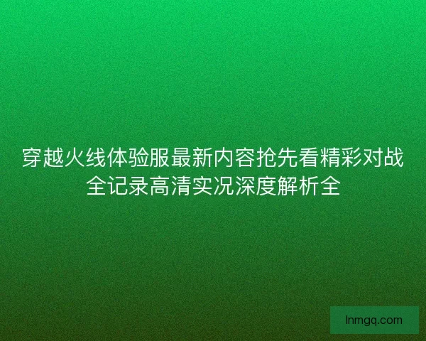 穿越火线体验服最新内容抢先看精彩对战全记录高清实况深度解析全