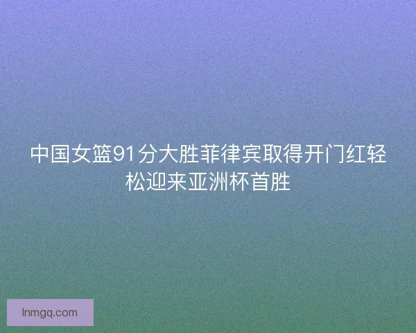 中国女篮91分大胜菲律宾取得开门红轻松迎来亚洲杯首胜