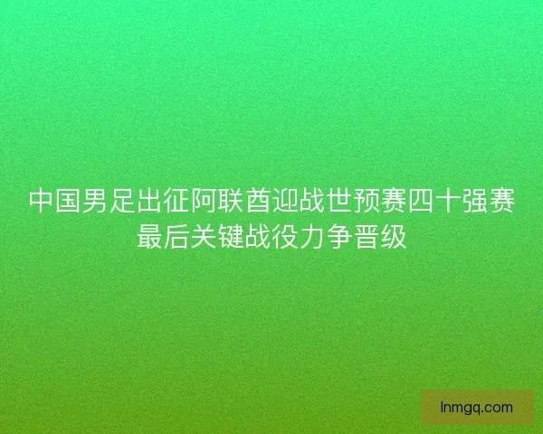 中国男足出征阿联酋迎战世预赛四十强赛最后关键战役力争晋级