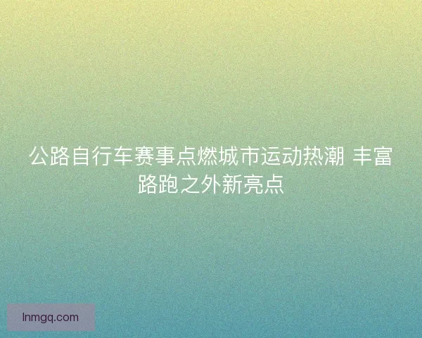 公路自行车赛事点燃城市运动热潮 丰富路跑之外新亮点
